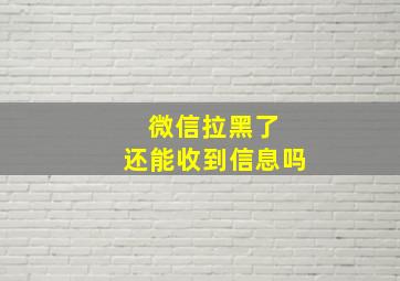 微信拉黑了 还能收到信息吗